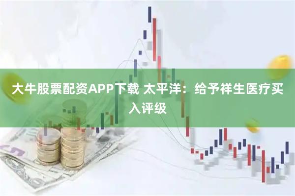 大牛股票配资APP下载 太平洋：给予祥生医疗买入评级