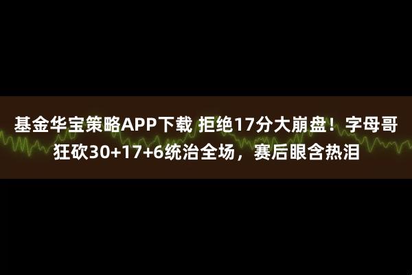 基金华宝策略APP下载 拒绝17分大崩盘！字母哥狂砍30+17+6统治全场，赛后眼含热泪