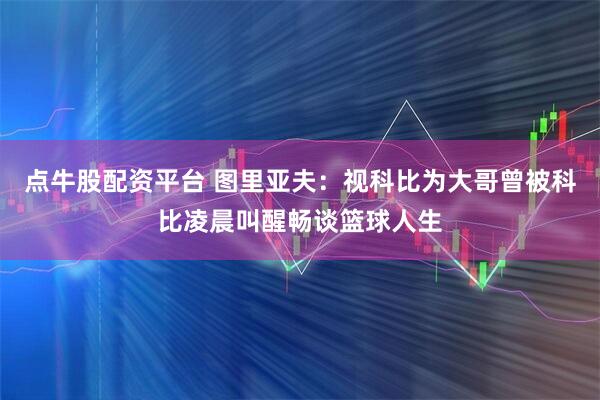 点牛股配资平台 图里亚夫：视科比为大哥曾被科比凌晨叫醒畅谈篮球人生