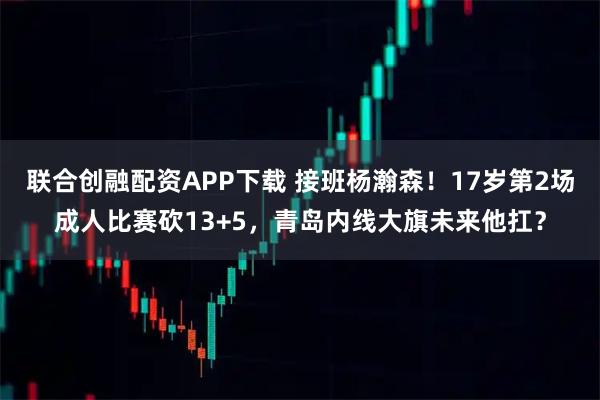 联合创融配资APP下载 接班杨瀚森！17岁第2场成人比赛砍13+5，青岛内线大旗未来他扛？