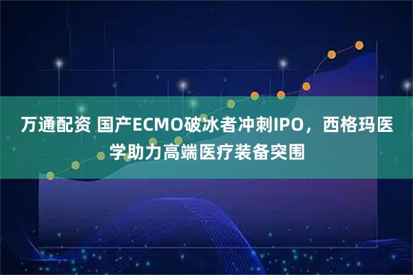 万通配资 国产ECMO破冰者冲刺IPO，西格玛医学助力高端医疗装备突围