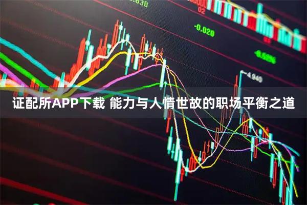 证配所APP下载 能力与人情世故的职场平衡之道