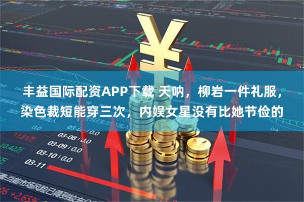 丰益国际配资APP下载 天呐，柳岩一件礼服，染色裁短能穿三次，内娱女星没有比她节俭的