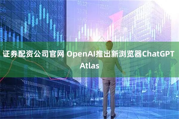 证券配资公司官网 OpenAI推出新浏览器ChatGPT Atlas