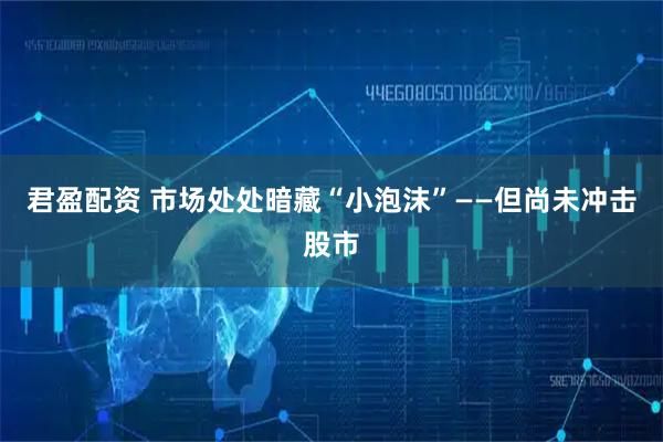 君盈配资 市场处处暗藏“小泡沫”——但尚未冲击股市