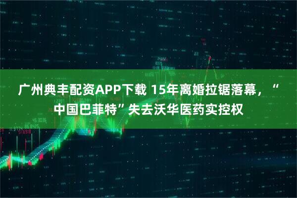 广州典丰配资APP下载 15年离婚拉锯落幕，“中国巴菲特”失去沃华医药实控权