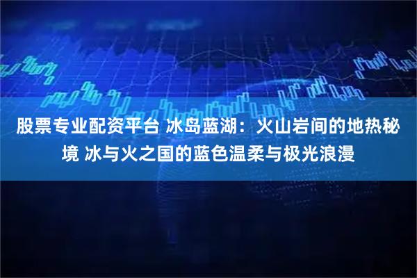 股票专业配资平台 冰岛蓝湖：火山岩间的地热秘境 冰与火之国的蓝色温柔与极光浪漫