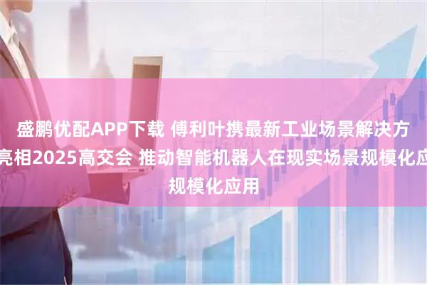 盛鹏优配APP下载 傅利叶携最新工业场景解决方案亮相2025高交会 推动智能机器人在现实场景规模化应用
