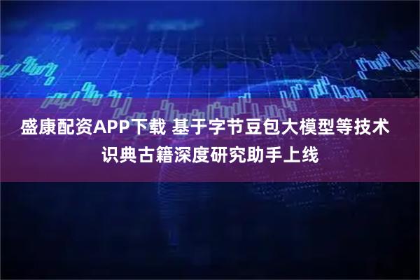 盛康配资APP下载 基于字节豆包大模型等技术  识典古籍深度研究助手上线