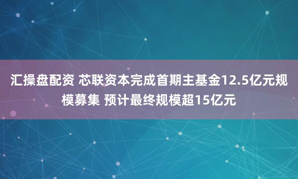 汇操盘配资 芯联资本完成首期主基金12.5亿元规模募集 预计最终规模超15亿元