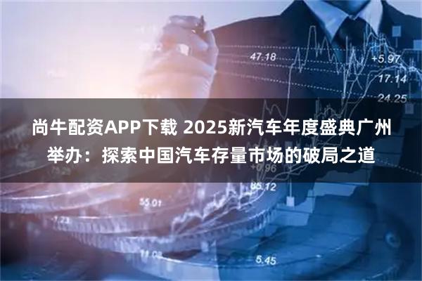 尚牛配资APP下载 2025新汽车年度盛典广州举办：探索中国汽车存量市场的破局之道