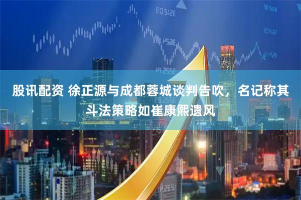 股讯配资 徐正源与成都蓉城谈判告吹，名记称其斗法策略如崔康熙遗风