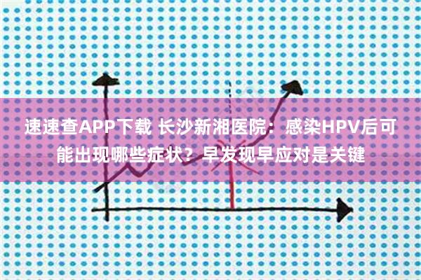 速速查APP下载 长沙新湘医院：感染HPV后可能出现哪些症状？早发现早应对是关键