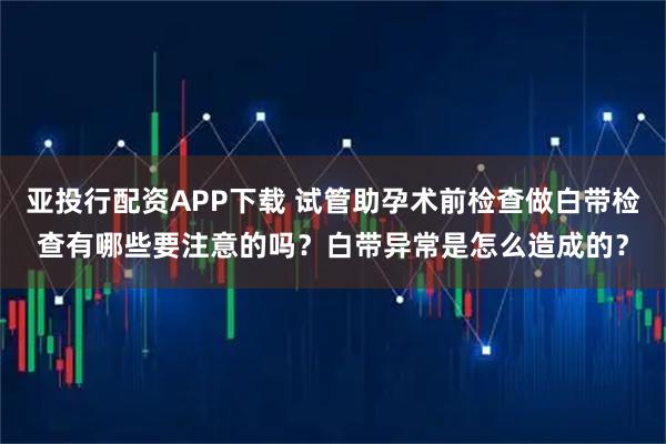 亚投行配资APP下载 试管助孕术前检查做白带检查有哪些要注意的吗？白带异常是怎么造成的？