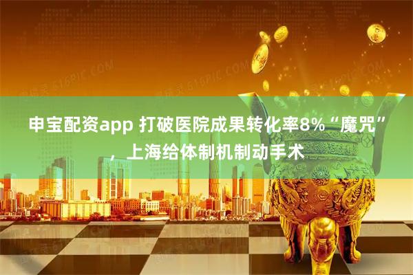 申宝配资app 打破医院成果转化率8%“魔咒”，上海给体制机制动手术