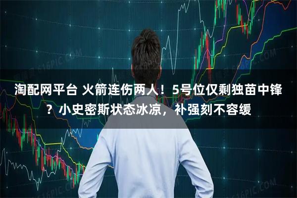 淘配网平台 火箭连伤两人！5号位仅剩独苗中锋？小史密斯状态冰凉，补强刻不容缓