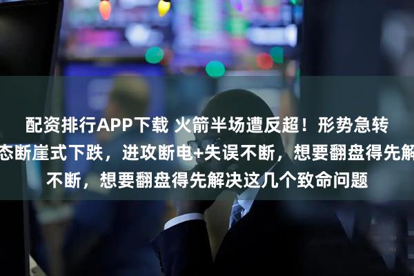 配资排行APP下载 火箭半场遭反超！形势急转直下，三人主力状态断崖式下跌，进攻断电+失误不断，想要翻盘得先解决这几个致命问题