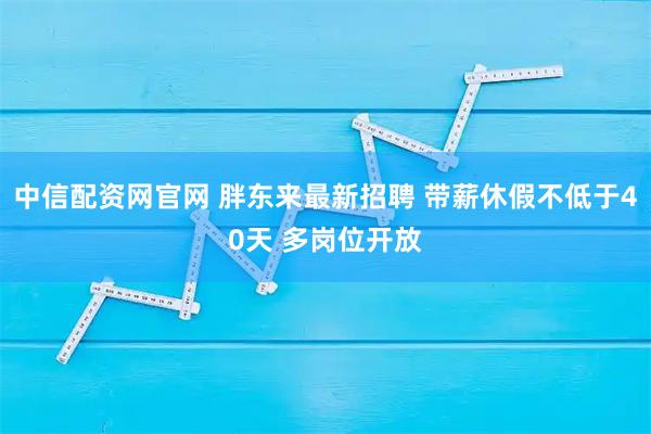 中信配资网官网 胖东来最新招聘 带薪休假不低于40天 多岗位开放