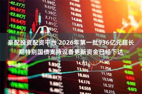 豪配投资配资平台 2026年第一批936亿元超长期特别国债支持设备更新资金已经下达