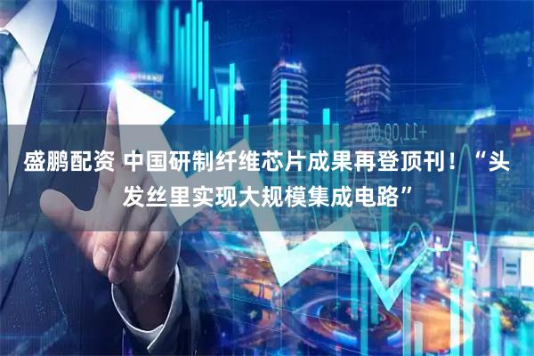 盛鹏配资 中国研制纤维芯片成果再登顶刊！“头发丝里实现大规模集成电路”