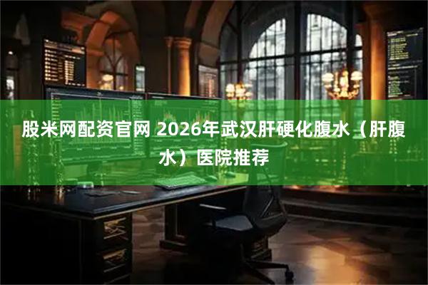 股米网配资官网 2026年武汉肝硬化腹水（肝腹水）医院推荐