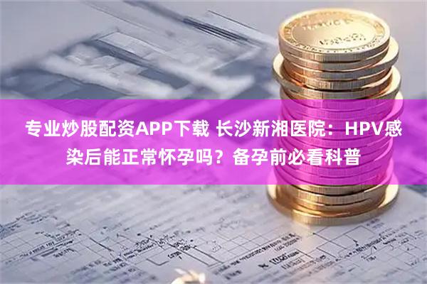 专业炒股配资APP下载 长沙新湘医院：HPV感染后能正常怀孕吗？备孕前必看科普