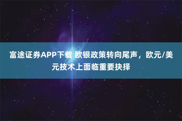 富途证券APP下载 欧银政策转向尾声，欧元/美元技术上面临重要抉择