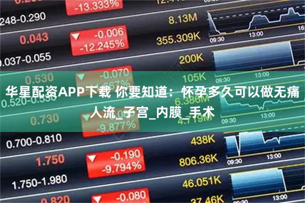 华星配资APP下载 你要知道：怀孕多久可以做无痛人流_子宫_内膜_手术
