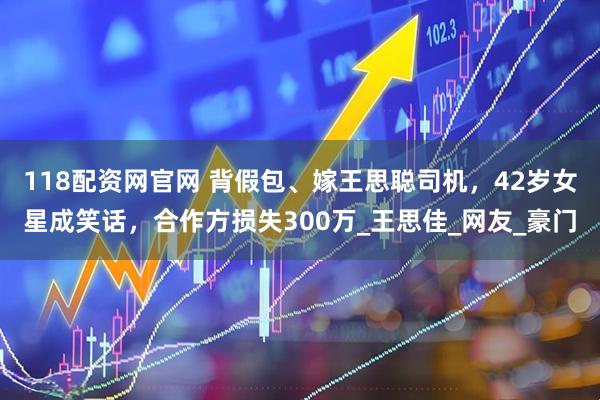 118配资网官网 背假包、嫁王思聪司机，42岁女星成笑话，合作方损失300万_王思佳_网友_豪门