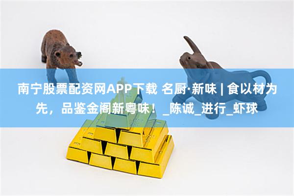 南宁股票配资网APP下载 名厨·新味 | 食以材为先，品鉴金阁新粤味！_陈诚_进行_虾球