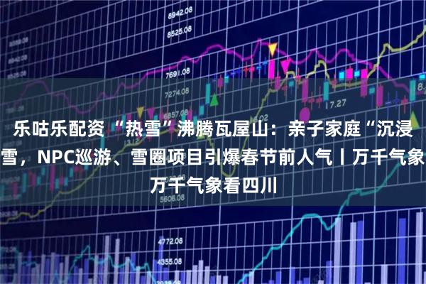 乐咕乐配资 “热雪”沸腾瓦屋山：亲子家庭“沉浸式”玩雪，NPC巡游、雪圈项目引爆春节前人气丨万千气象看四川
