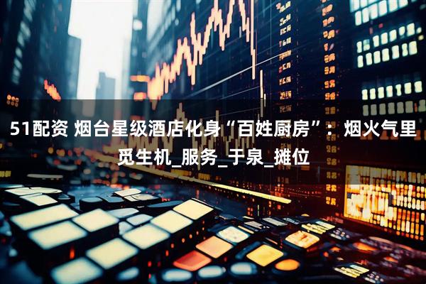 51配资 烟台星级酒店化身“百姓厨房”：烟火气里觅生机_服务_于泉_摊位