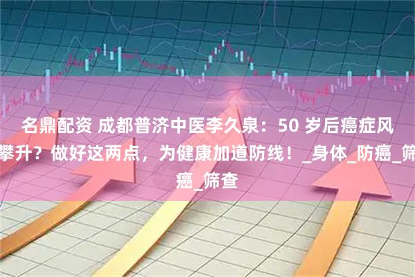 名鼎配资 成都普济中医李久泉：50 岁后癌症风险攀升？做好这两点，为健康加道防线！_身体_防癌_筛查