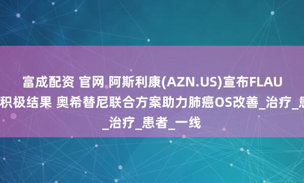 富成配资 官网 阿斯利康(AZN.US)宣布FLAURA2研究积极结果 奥希替尼联合方案助力肺癌OS改善_治疗_患者_一线