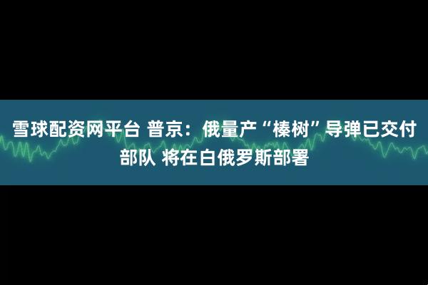 雪球配资网平台 普京：俄量产“榛树”导弹已交付部队 将在白俄罗斯部署