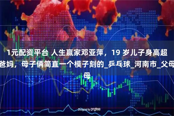1元配资平台 人生赢家邓亚萍，19 岁儿子身高超爸妈，母子俩简直一个模子刻的_乒乓球_河南市_父母