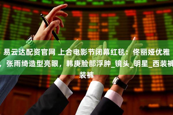 易云达配资官网 上合电影节闭幕红毯：佟丽娅优雅，张雨绮造型亮眼，韩庚脸部浮肿_镜头_明星_西装裤
