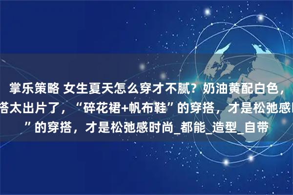 掌乐策略 女生夏天怎么穿才不腻?奶油黄配白色,舒适又青春!真实穿搭太出片了,“碎花裙+帆布鞋”的穿搭,才是松弛感时尚_都能_造型_自带