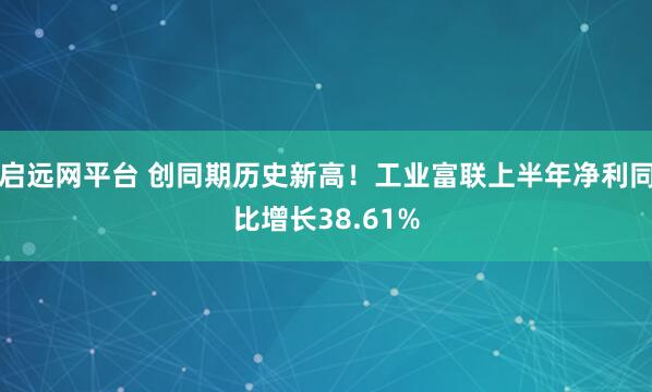 启远网平台 创同期历史新高！工业富联上半年净利同比增长38.61%