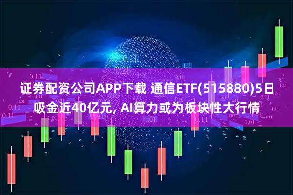 证券配资公司APP下载 通信ETF(515880)5日吸金近40亿元, AI算力或为板块性大行情