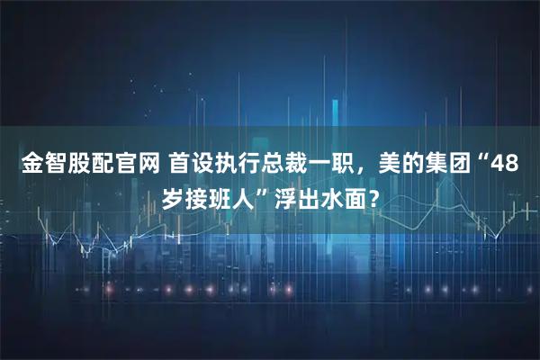 金智股配官网 首设执行总裁一职，美的集团“48岁接班人”浮出水面？