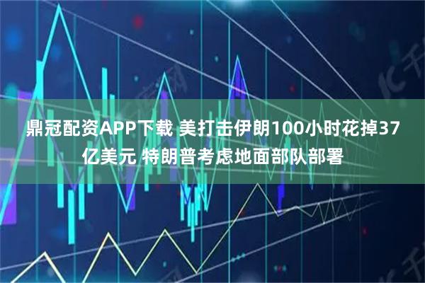 鼎冠配资APP下载 美打击伊朗100小时花掉37亿美元 特朗普考虑地面部队部署