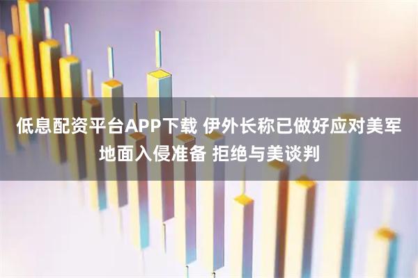 低息配资平台APP下载 伊外长称已做好应对美军地面入侵准备 拒绝与美谈判