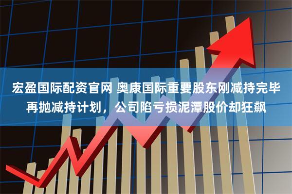 宏盈国际配资官网 奥康国际重要股东刚减持完毕再抛减持计划，公司陷亏损泥潭股价却狂飙