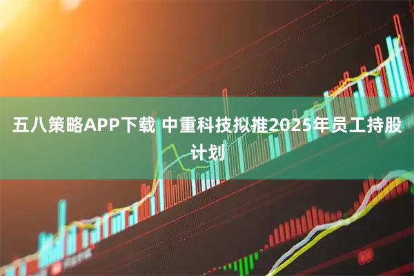五八策略APP下载 中重科技拟推2025年员工持股计划