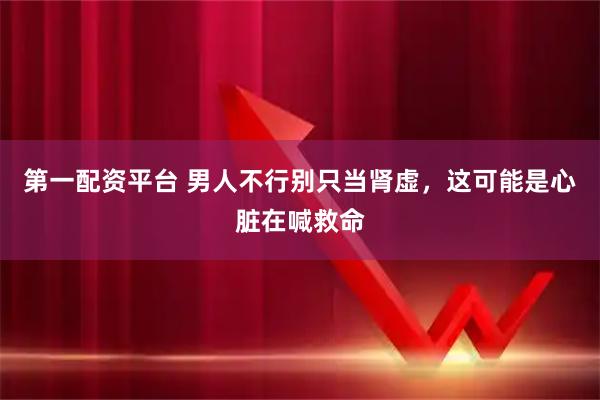 第一配资平台 男人不行别只当肾虚，这可能是心脏在喊救命