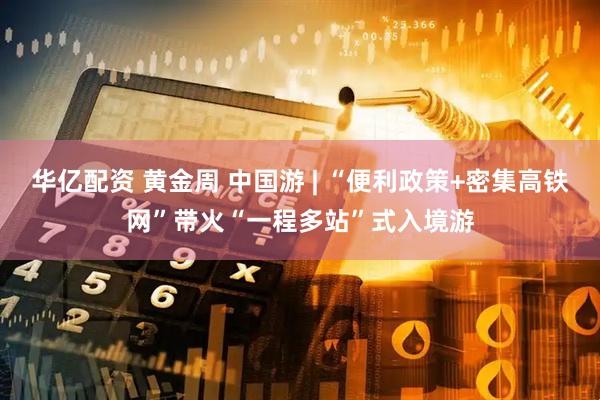 华亿配资 黄金周 中国游 | “便利政策+密集高铁网”带火“一程多站”式入境游